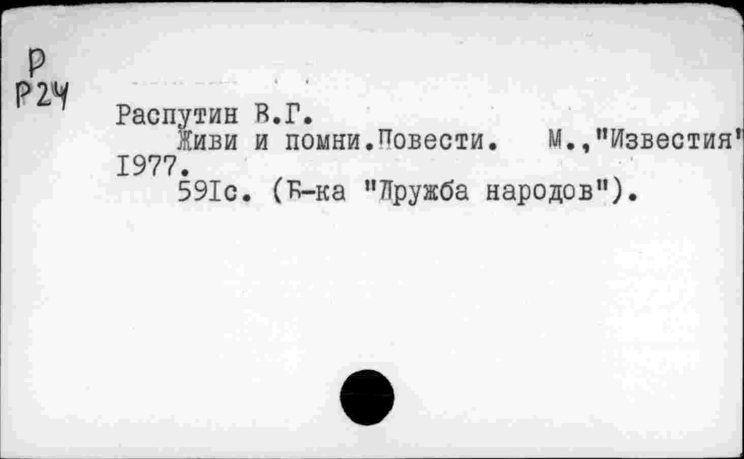 ﻿р Р2*У	Распутин В.Г. Живи и помни.Повести.	М./’Известия’ 1977. 591с. (К-ка ’’Дружба народов”).